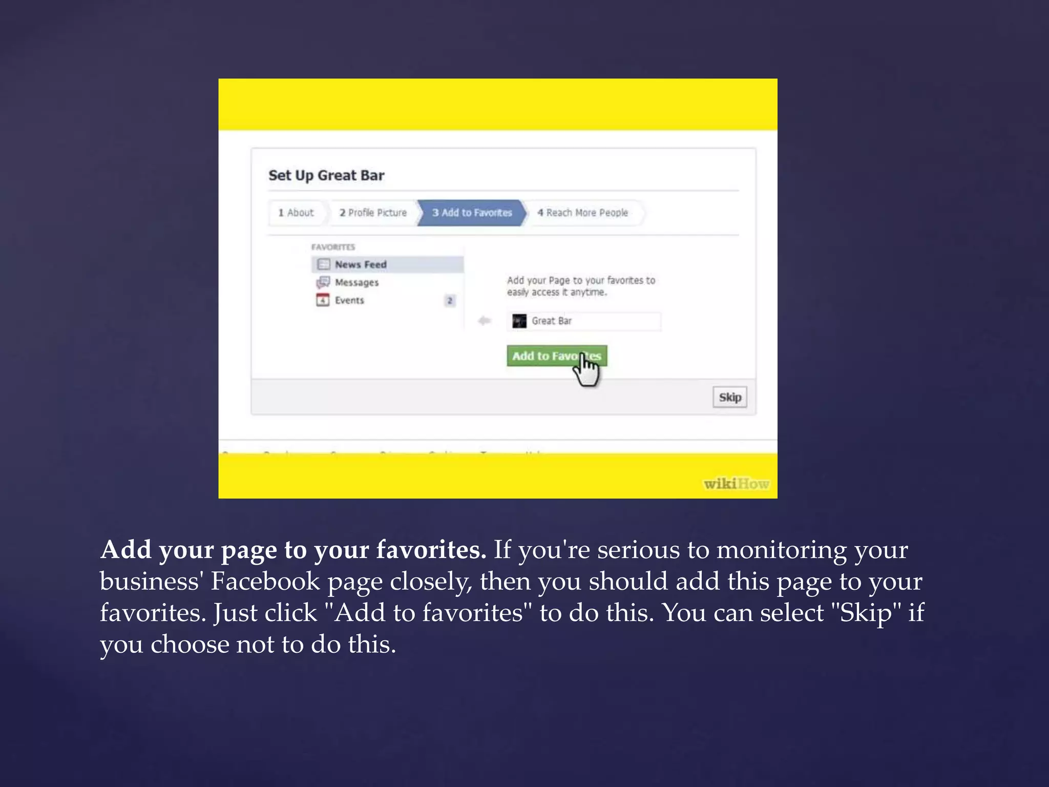 Add your page to your favorites. If you're serious to monitoring your 
business' Facebook page closely, then you should add this page to your 
favorites. Just click "Add to favorites" to do this. You can select "Skip" if 
you choose not to do this. 
 
