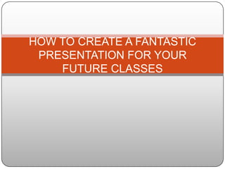 HOW TO CREATE A FANTASTIC
 PRESENTATION FOR YOUR
    FUTURE CLASSES
 