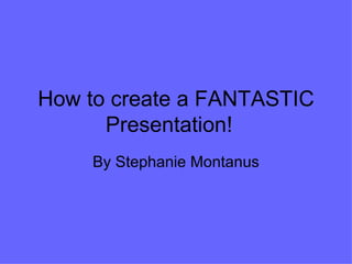 How to create a FANTASTIC Presentation! By Stephanie Montanus 