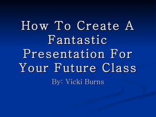 How To Create A Fantastic Presentation For Your Future Class By: Vicki Burns 