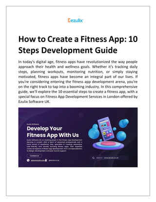 How to Create a Fitness App: 10
Steps Development Guide
In today's digital age, fitness apps have revolutionized the way people
approach their health and wellness goals. Whether it's tracking daily
steps, planning workouts, monitoring nutrition, or simply staying
motivated, fitness apps have become an integral part of our lives. If
you're considering entering the fitness app development arena, you're
on the right track to tap into a booming industry. In this comprehensive
guide, we'll explore the 10 essential steps to create a fitness app, with a
special focus on Fitness App Development Services in London offered by
Ezulix Software UK.
 