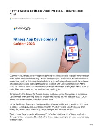 1/13
How to Create a Fitness App: Process, Features, and
Cost
successive.tech/blog/fitness-app-development-guide/
Over the years, fitness app development demand has increased due to digital transformation
in the health and wellness industry. Thanks to fitness apps, people have the convenience of
on-demand health and fitness-related solutions, such as finding a fitness coach for online or
offline consultation and tracking fitness levels like BMI, BMR, and water retention. At the
same time, fitness apps allow them to track nutrition information of daily food intake, such as
carbs, fiber, and protein, and set multiple other health goals.
Consequently, the demand for feature-rich and customer-centric fitness apps is increasing.
Digital fitness and well-being apps are projected to grow by 12.30% between 2023 – 2028,
adding to a market volume of US$25.40bn in 2028.
Hence, health and fitness app development has shown considerable potential to bring value
to people, service providers, and the community. Whether you are an entrepreneur or an
enterprise, developing a fitness app can provide you with lucrative benefits.
Want to know “how to create a fitness app?” Let’s dive into the world of fitness application
development and understand how to build a fitness app, including its process, features, cost,
and tech stack.
 
