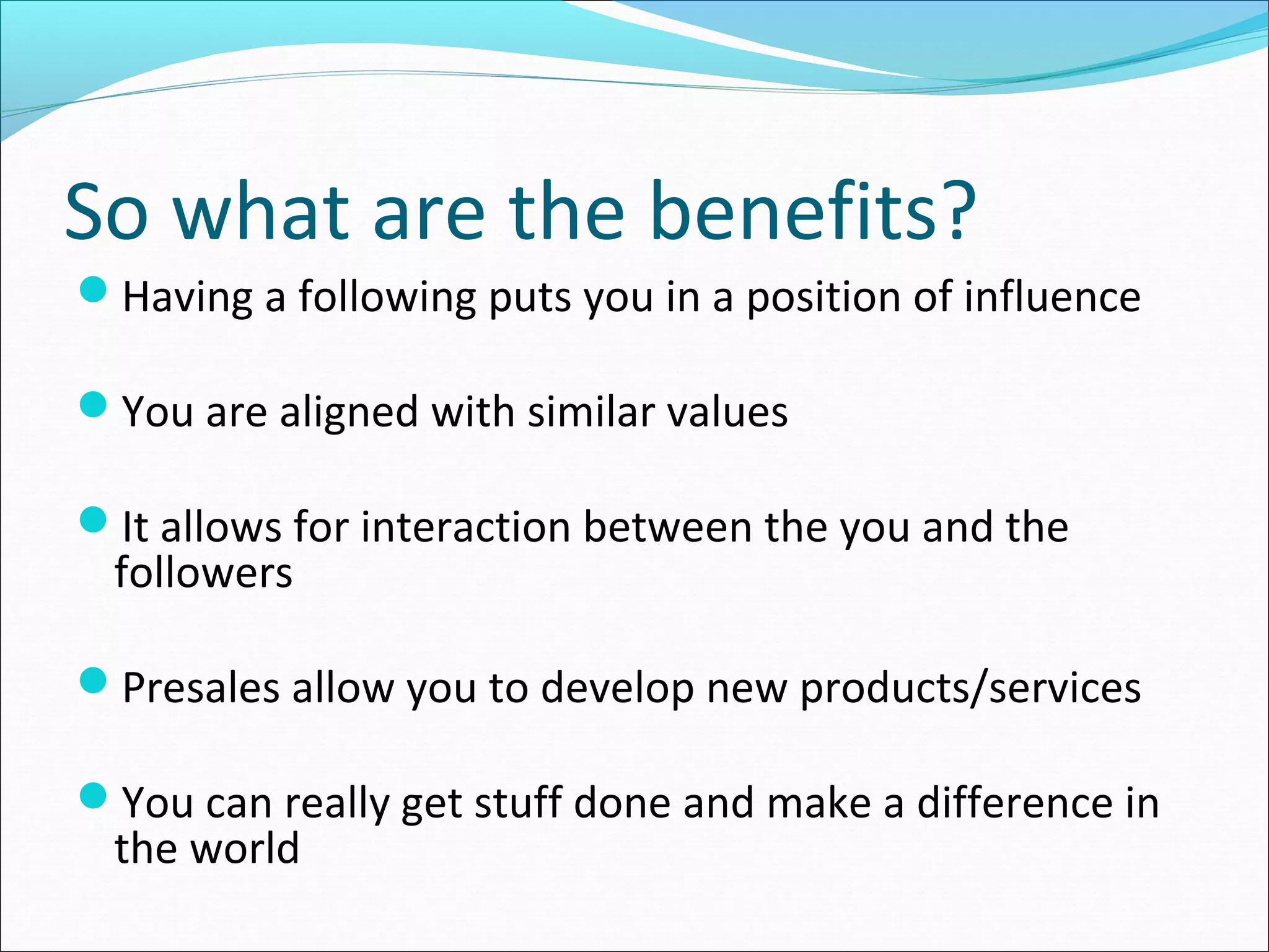 So what are the benefits?
Having a following puts you in a position of influence
You are aligned with similar values
It allows for interaction between the you and the
followers
Presales allow you to develop new products/services
You can really get stuff done and make a difference in
the world
 