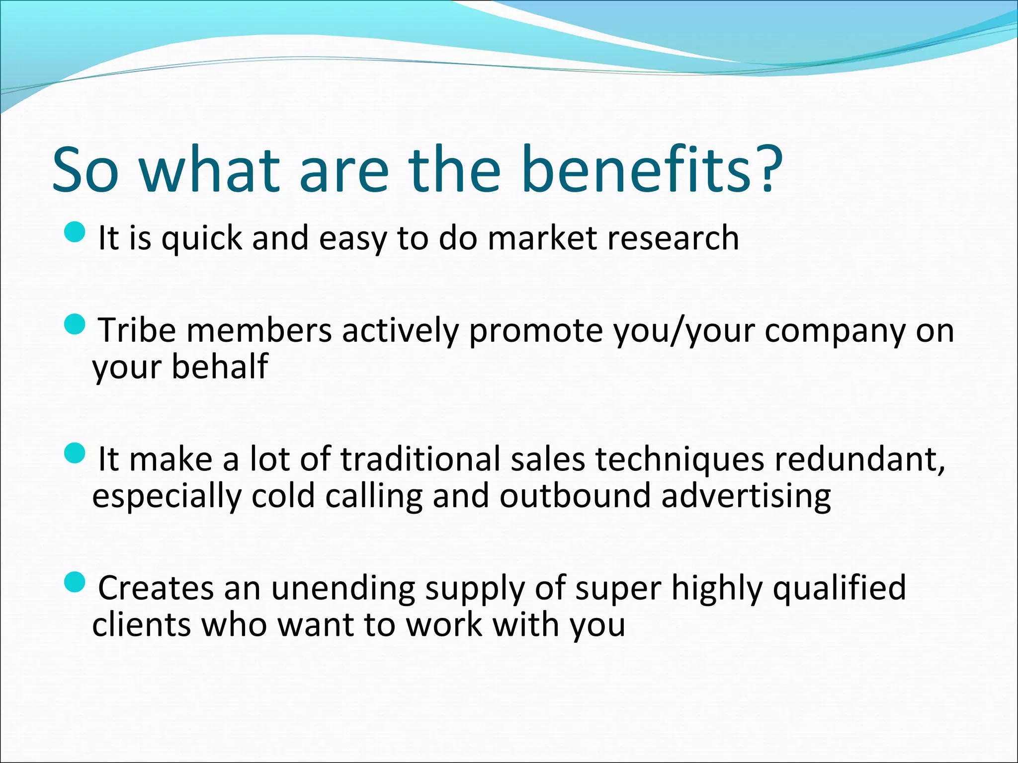 So what are the benefits?
It is quick and easy to do market research
Tribe members actively promote you/your company on
your behalf
It make a lot of traditional sales techniques redundant,
especially cold calling and outbound advertising
Creates an unending supply of super highly qualified
clients who want to work with you
 