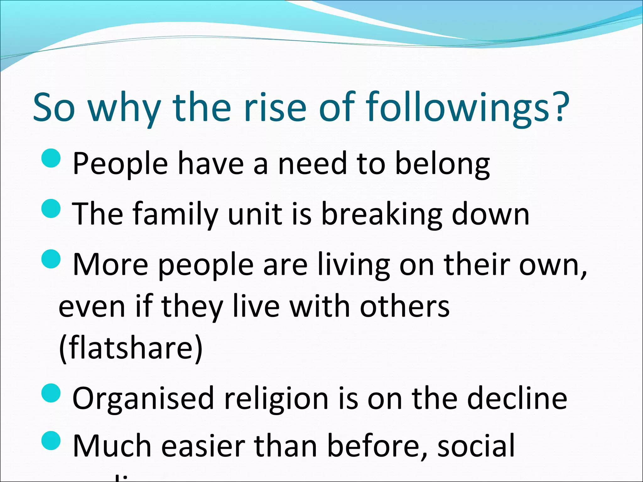 So why the rise of followings?
People have a need to belong
The family unit is breaking down
More people are living on their own,
even if they live with others
(flatshare)
Organised religion is on the decline
Much easier than before, social
 