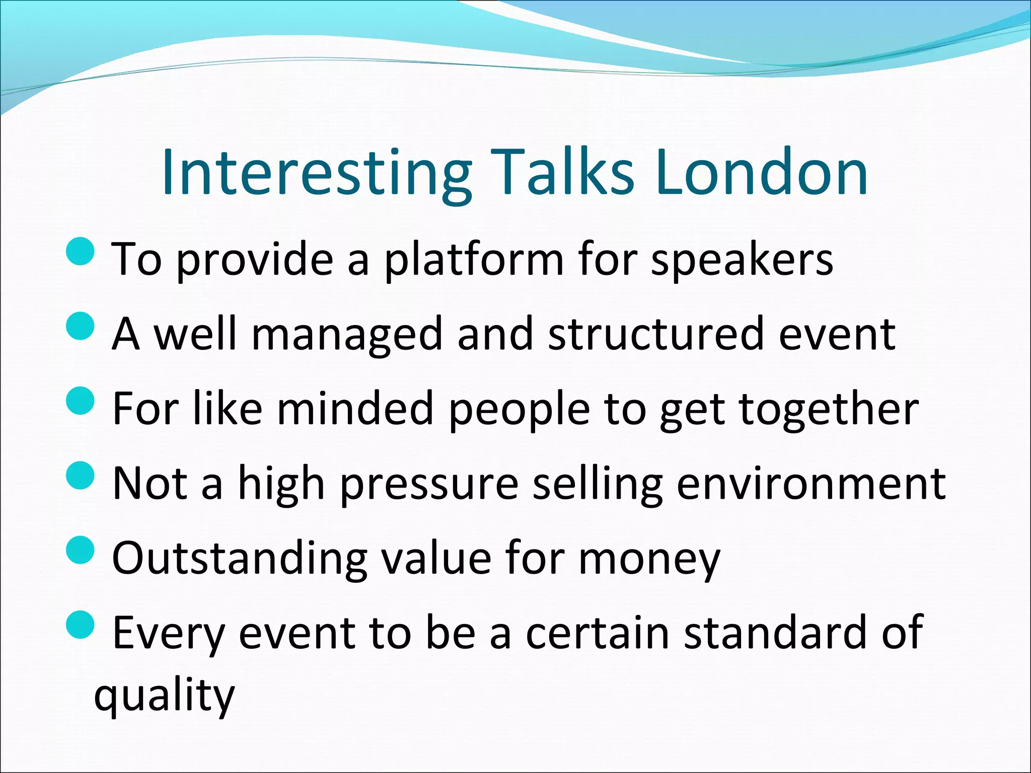 Interesting Talks London
To provide a platform for speakers
A well managed and structured event
For like minded people to get together
Not a high pressure selling environment
Outstanding value for money
Every event to be a certain standard of
quality
 