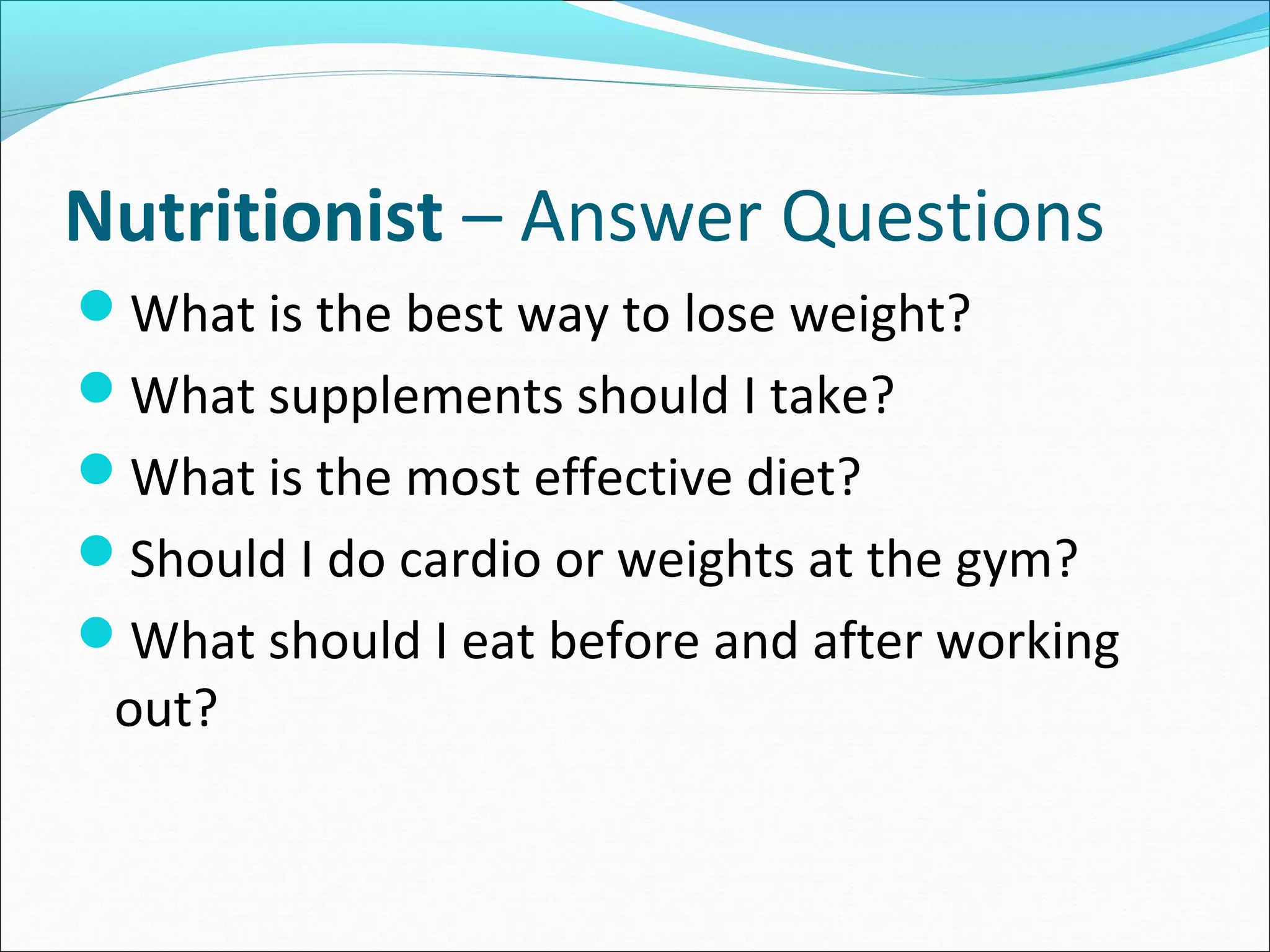 Nutritionist – Answer Questions
What is the best way to lose weight?
What supplements should I take?
What is the most effective diet?
Should I do cardio or weights at the gym?
What should I eat before and after working
out?
 