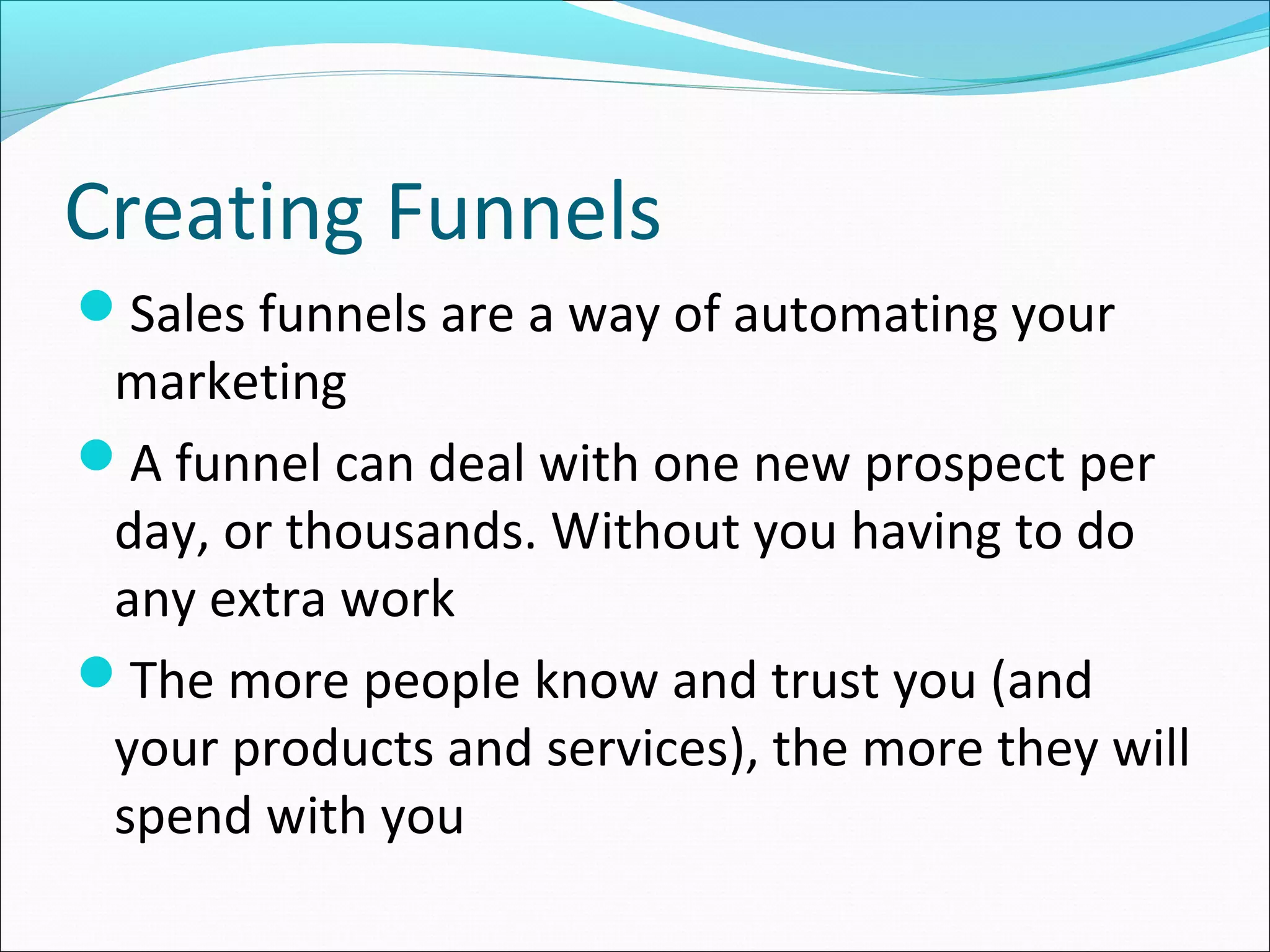 Creating Funnels
Sales funnels are a way of automating your
marketing
A funnel can deal with one new prospect per
day, or thousands. Without you having to do
any extra work
The more people know and trust you (and
your products and services), the more they will
spend with you
 