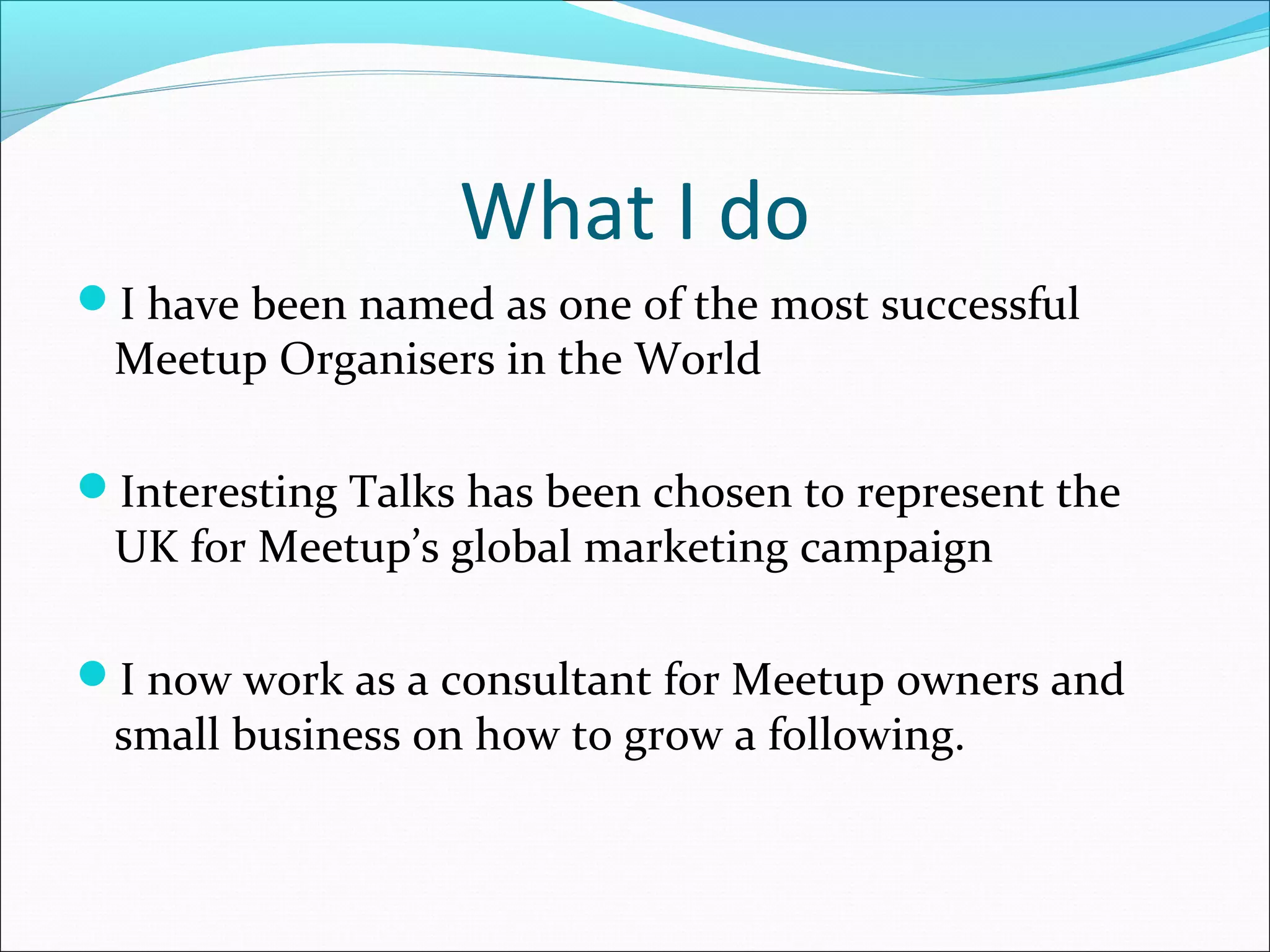 What I do
I have been named as one of the most successful
Meetup Organisers in the World
Interesting Talks has been chosen to represent the
UK for Meetup’s global marketing campaign
I now work as a consultant for Meetup owners and
small business on how to grow a following.
 