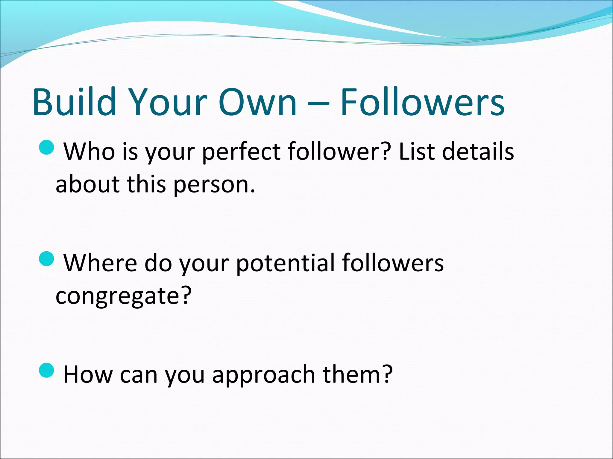 Build Your Own – Followers
Who is your perfect follower? List details
about this person.
Where do your potential followers
congregate?
How can you approach them?
 