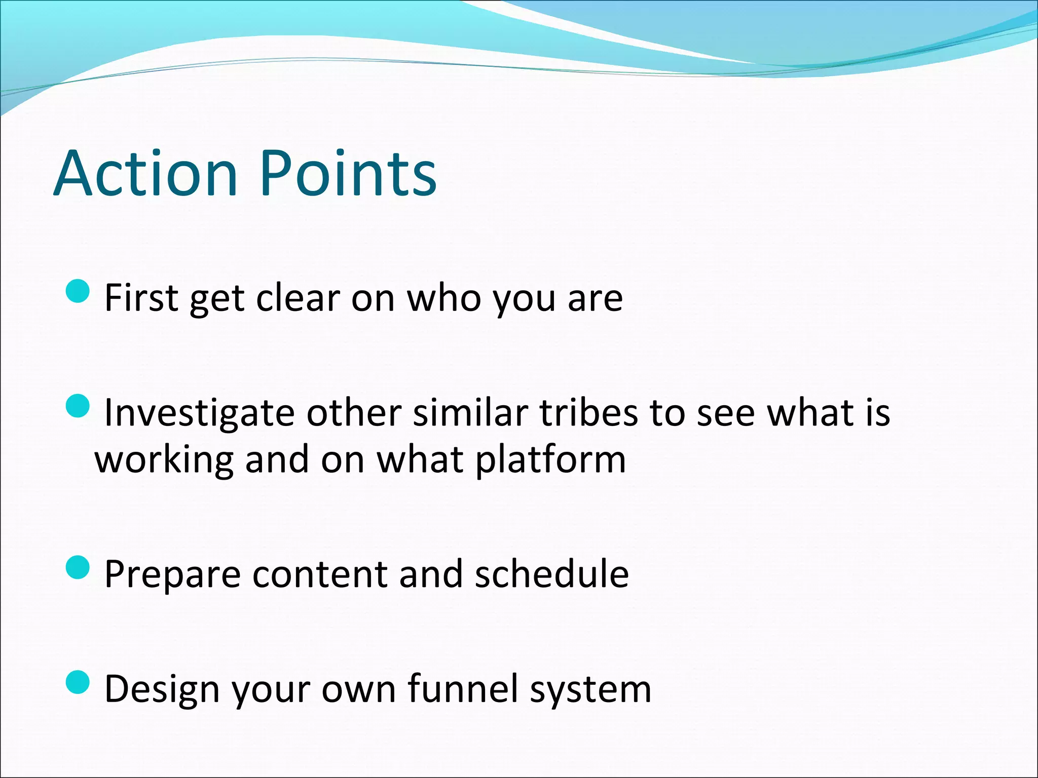Action Points
First get clear on who you are
Investigate other similar tribes to see what is
working and on what platform
Prepare content and schedule
Design your own funnel system
 