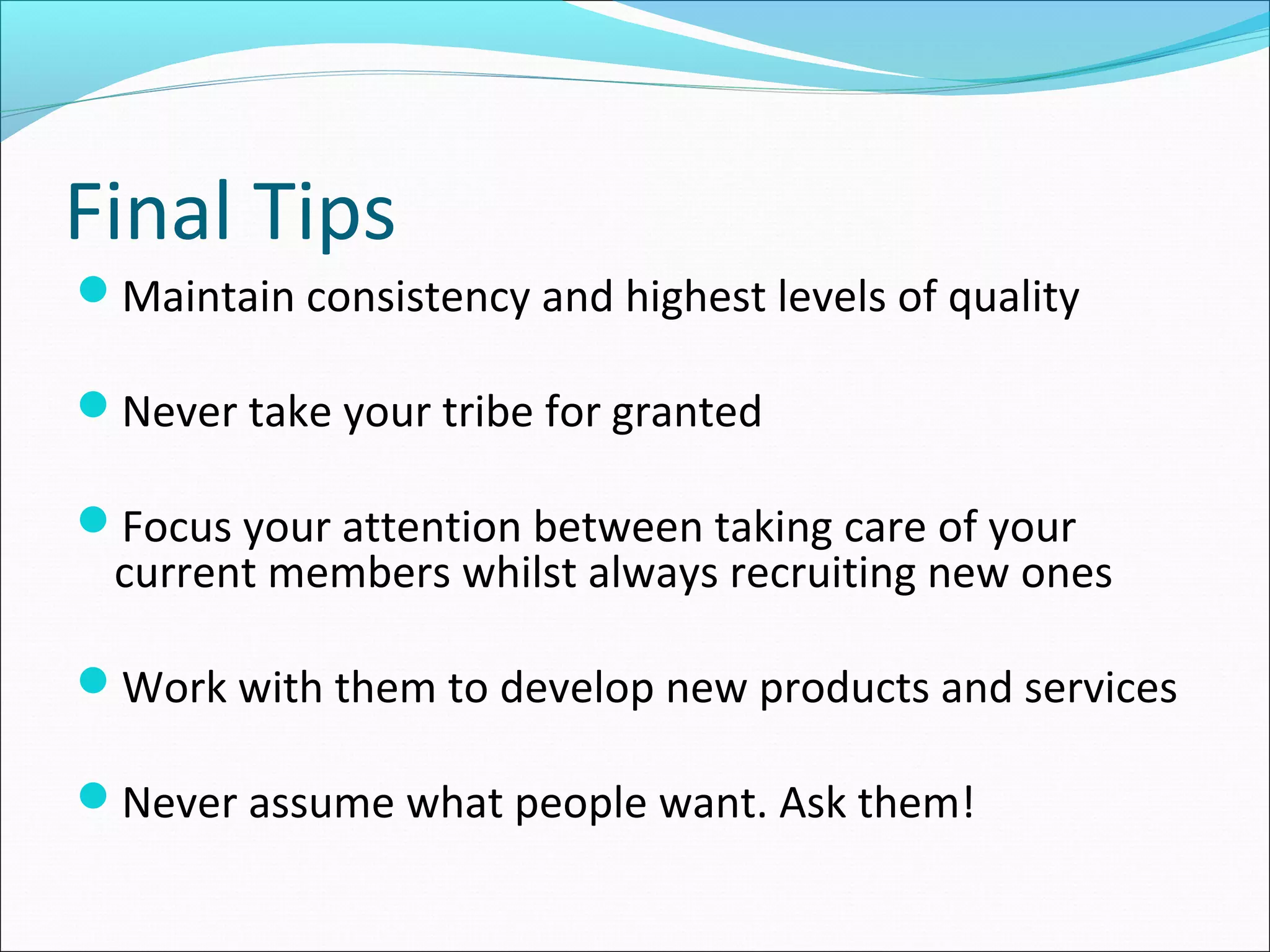 Final Tips
Maintain consistency and highest levels of quality
Never take your tribe for granted
Focus your attention between taking care of your
current members whilst always recruiting new ones
Work with them to develop new products and services
Never assume what people want. Ask them!
 