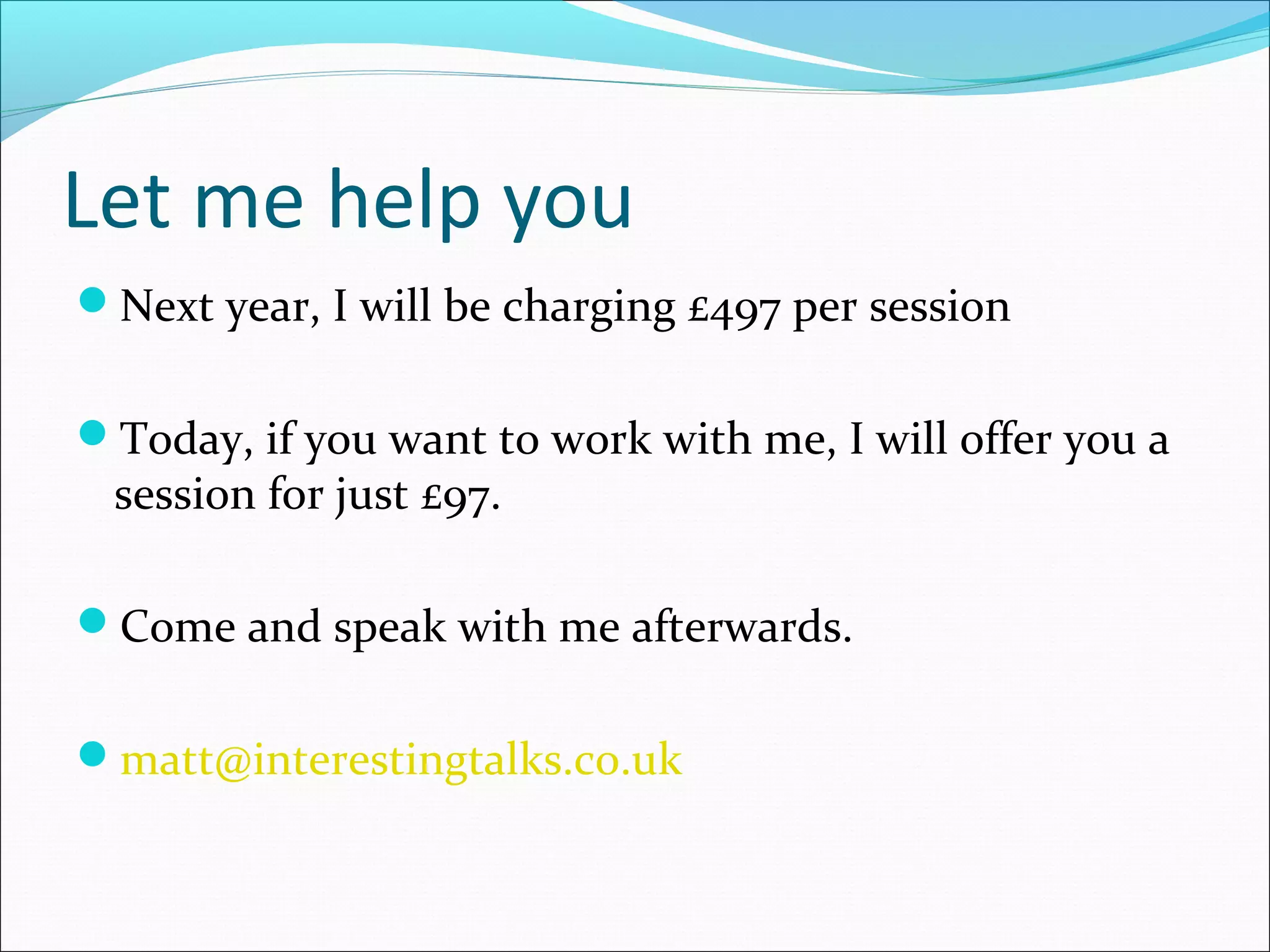Let me help you
Next year, I will be charging £497 per session
Today, if you want to work with me, I will offer you a
session for just £97.
Come and speak with me afterwards.
matt@interestingtalks.co.uk
 