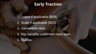 Early Traction
1. Logos if applicable (B2B)
2. Scale if applicable (B2C)
3. Conversion rates
4. Key benefits customers have seen
5. Quotes
 