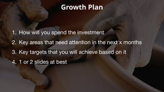 Growth Plan
1. How will you spend the investment
2. Key areas that need attention in the next x months
3. Key targets that you will achieve based on it
4. 1 or 2 slides at best
 
