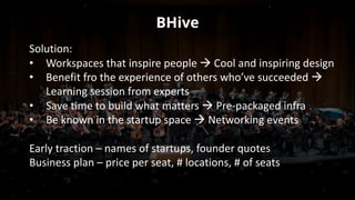 BHive
Solution:	
• Workspaces	that	inspire	people	à Cool	and	inspiring	design
• Benefit	fro	the	experience	of	others	who’ve	succeeded	à
Learning	session	from	experts
• Save	time	to	build	what	matters	à Pre-packaged	infra
• Be	known	in	the	startup	space	à Networking	events
Early	traction	– names	of	startups,	founder	quotes
Business	plan	– price	per	seat,	#	locations,	#	of	seats
 