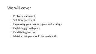 We	will	cover
• Problem	statement
• Solution	statement
• Expressing	your	business	plan	and	strategy
• Explaining	growth	plans
• Establishing	traction
• Metrics	that	you	should	be	ready	with
 