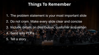 Things To Remember
1. The problem statement is your most important slide
2. Do not cram. Make every slide clear and concise
3. Include details on distribution, customer acquisition
4. Send only PDFs
5. Tell a story
 