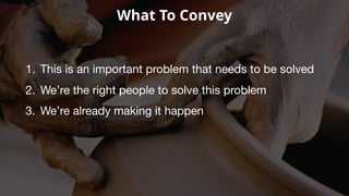 What To Convey
1. This is an important problem that needs to be solved
2. We’re the right people to solve this problem
3. We’re already making it happen
 
