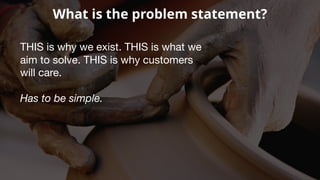 What is the problem statement?
THIS is why we exist. THIS is what we
aim to solve. THIS is why customers
will care.
Has to be simple.
 