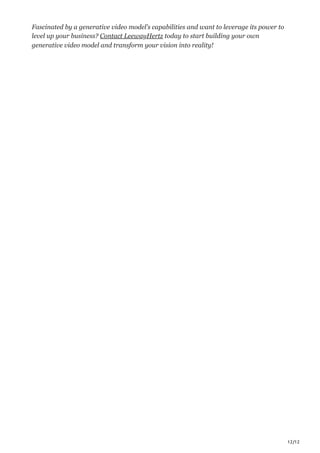 12/12
Fascinated by a generative video model’s capabilities and want to leverage its power to
level up your business? Contact LeewayHertz today to start building your own
generative video model and transform your vision into reality!
 