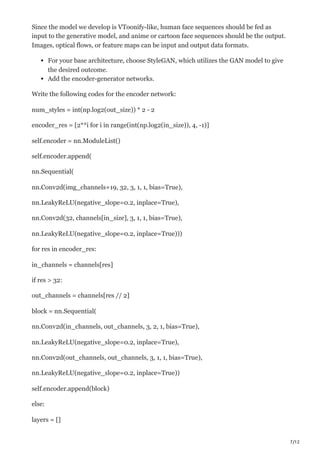 7/12
Since the model we develop is VToonify-like, human face sequences should be fed as
input to the generative model, and anime or cartoon face sequences should be the output.
Images, optical flows, or feature maps can be input and output data formats.
For your base architecture, choose StyleGAN, which utilizes the GAN model to give
the desired outcome.
Add the encoder-generator networks.
Write the following codes for the encoder network:
num_styles = int(np.log2(out_size)) * 2 - 2
encoder_res = [2**i for i in range(int(np.log2(in_size)), 4, -1)]
self.encoder = nn.ModuleList()
self.encoder.append(
nn.Sequential(
nn.Conv2d(img_channels+19, 32, 3, 1, 1, bias=True),
nn.LeakyReLU(negative_slope=0.2, inplace=True),
nn.Conv2d(32, channels[in_size], 3, 1, 1, bias=True),
nn.LeakyReLU(negative_slope=0.2, inplace=True)))
for res in encoder_res:
in_channels = channels[res]
if res > 32:
out_channels = channels[res // 2]
block = nn.Sequential(
nn.Conv2d(in_channels, out_channels, 3, 2, 1, bias=True),
nn.LeakyReLU(negative_slope=0.2, inplace=True),
nn.Conv2d(out_channels, out_channels, 3, 1, 1, bias=True),
nn.LeakyReLU(negative_slope=0.2, inplace=True))
self.encoder.append(block)
else:
layers = []
 