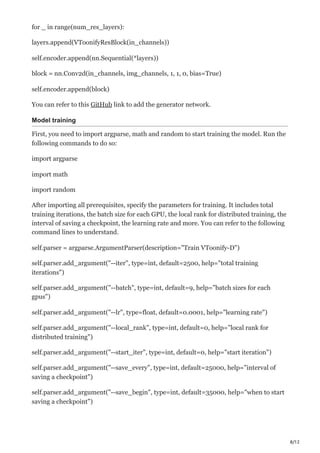 8/12
for _ in range(num_res_layers):
layers.append(VToonifyResBlock(in_channels))
self.encoder.append(nn.Sequential(*layers))
block = nn.Conv2d(in_channels, img_channels, 1, 1, 0, bias=True)
self.encoder.append(block)
You can refer to this GitHub link to add the generator network.
Model training
First, you need to import argparse, math and random to start training the model. Run the
following commands to do so:
import argparse
import math
import random
After importing all prerequisites, specify the parameters for training. It includes total
training iterations, the batch size for each GPU, the local rank for distributed training, the
interval of saving a checkpoint, the learning rate and more. You can refer to the following
command lines to understand.
self.parser = argparse.ArgumentParser(description="Train VToonify-D")
self.parser.add_argument("--iter", type=int, default=2500, help="total training
iterations")
self.parser.add_argument("--batch", type=int, default=9, help="batch sizes for each
gpus")
self.parser.add_argument("--lr", type=float, default=0.0001, help="learning rate")
self.parser.add_argument("--local_rank", type=int, default=0, help="local rank for
distributed training")
self.parser.add_argument("--start_iter", type=int, default=0, help="start iteration")
self.parser.add_argument("--save_every", type=int, default=25000, help="interval of
saving a checkpoint")
self.parser.add_argument("--save_begin", type=int, default=35000, help="when to start
saving a checkpoint")
 