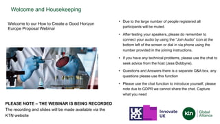 Welcome and Housekeeping
• Due to the large number of people registered all
participants will be muted.
• After testing your speakers, please do remember to
connect your audio by using the “Join Audio” icon at the
bottom left of the screen or dial in via phone using the
number provided in the joining instructions.
• If you have any technical problems, please use the chat to
seek advice from the host (Jess Dobbyne).
• Questions and Answers there is a separate Q&A box, any
questions please use this function
• Please use the chat function to introduce yourself, please
note due to GDPR we cannot share the chat. Capture
what you need
PLEASE NOTE – THE WEBINAR IS BEING RECORDED
The recording and slides will be made available via the
KTN website
Welcome to our How to Create a Good Horizon
Europe Proposal Webinar
 