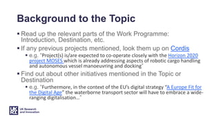Background to the Topic
§ Read up the relevant parts of the Work Programme:
Introduction, Destination, etc.
§ If any previous projects mentioned, look them up on Cordis
§ e.g. “Project(s) is/are expected to co-operate closely with the Horizon 2020
project MOSES which is already addressing aspects of robotic cargo handling
and autonomous vessel manoeuvring and docking”
§ Find out about other initiatives mentioned in the Topic or
Destination
§ e.g. “Furthermore, in the context of the EU’s digital strategy “A Europe Fit for
the Digital Age” the waterborne transport sector will have to embrace a wide-
ranging digitalisation…”
 