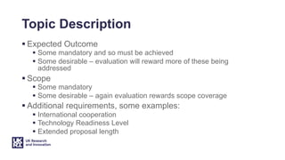Topic Description
§ Expected Outcome
§ Some mandatory and so must be achieved
§ Some desirable – evaluation will reward more of these being
addressed
§ Scope
§ Some mandatory
§ Some desirable – again evaluation rewards scope coverage
§ Additional requirements, some examples:
§ International cooperation
§ Technology Readiness Level
§ Extended proposal length
 