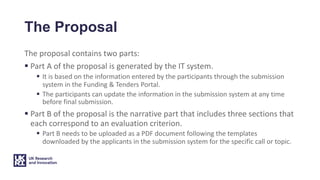 The Proposal
The proposal contains two parts:
§ Part A of the proposal is generated by the IT system.
§ It is based on the information entered by the participants through the submission
system in the Funding & Tenders Portal.
§ The participants can update the information in the submission system at any time
before final submission.
§ Part B of the proposal is the narrative part that includes three sections that
each correspond to an evaluation criterion.
§ Part B needs to be uploaded as a PDF document following the templates
downloaded by the applicants in the submission system for the specific call or topic.
 