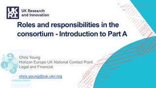 Roles and responsibilities in the
consortium - Introduction to Part A
Chris Young
Horizon Europe UK National Contact Point
Legal and Financial
chris.young@iuk.ukri.org
 