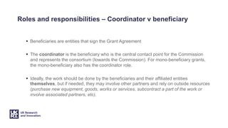 Roles and responsibilities – Coordinator v beneficiary
§ Beneficiaries are entities that sign the Grant Agreement
§ The coordinator is the beneficiary who is the central contact point for the Commission
and represents the consortium (towards the Commission). For mono-beneficiary grants,
the mono-beneficiary also has the coordinator role.
§ Ideally, the work should be done by the beneficiaries and their affiliated entities
themselves, but if needed, they may involve other partners and rely on outside resources
(purchase new equipment, goods, works or services, subcontract a part of the work or
involve associated partners, etc).
 