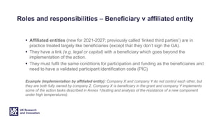 Roles and responsibilities – Beneficiary v affiliated entity
§ Affiliated entities (new for 2021-2027; previously called ‘linked third parties’) are in
practice treated largely like beneficiaries (except that they don’t sign the GA).
§ They have a link (e.g. legal or capital) with a beneficiary which goes beyond the
implementation of the action.
§ They must fulfil the same conditions for participation and funding as the beneficiaries and
need to have a validated participant identification code (PIC)
Example (implementation by affiliated entity): Company X and company Y do not control each other, but
they are both fully owned by company Z. Company X is beneficiary in the grant and company Y implements
some of the action tasks described in Annex 1(testing and analysis of the resistance of a new component
under high temperatures).
 
