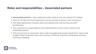 Roles and responsibilities – Associated partners
§ Associated partners – they implement action tasks but do not receive EU funding
§ They do not sign the Grant Agreement but are actively involved in the consortium
§ The Grant Agreement mentions them and defines their role but they are NOT
beneficiaries
§ The consortium is responsible for the implementation of the actions tasks by the
Associated partner
§ They do not have to account for their costs but applicants should include their costs in the
budget of their proposal under other sources of finance, financial contributions and own
resources headings
 