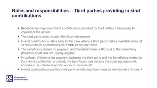 Roles and responsibilities – Third parties providing in-kind
contributions
§ Beneficiaries may use in-kind contributions provided by third parties if necessary to
implement the action
§ The third party does not sign the Grant Agreement
§ In-kind contributions refers only to the case where a third party makes available some of
its resources to a beneficiary for FREE (ie no payment)
§ The beneficiary makes no payment and therefore there is NO cost to the beneficiary
(therefore costs are not usually eligible).
§ In contrast, if there is any payment between the third party and the beneficiary related to
the in-kind contribution provided, the beneficiary can declare the costs eg personnel,
equipment, purchase of goods works or services etc
§ In-kind contributions and the third party contributing them must be mentioned in Annex 1
 