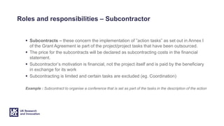 Roles and responsibilities – Subcontractor
§ Subcontracts – these concern the implementation of ”action tasks” as set out in Annex I
of the Grant Agreement ie part of the project/project tasks that have been outsourced.
§ The price for the subcontracts will be declared as subcontracting costs in the financial
statement.
§ Subcontractor’s motivation is financial, not the project itself and is paid by the beneficiary
in exchange for its work
§ Subcontracting is limited and certain tasks are excluded (eg. Coordination)
Example : Subcontract to organise a conference that is set as part of the tasks in the description of the action
 