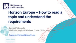 Horizon Europe – How to read a
topic and understand the
requirements
Louise Mothersole
Horizon Europe UK National Contact Point for Mobility
louise.mothersole@iuk.ukri.org
 