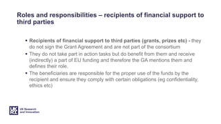Roles and responsibilities – recipients of financial support to
third parties
§ Recipients of financial support to third parties (grants, prizes etc) - they
do not sign the Grant Agreement and are not part of the consortium
§ They do not take part in action tasks but do benefit from them and receive
(indirectly) a part of EU funding and therefore the GA mentions them and
defines their role.
§ The beneficiaries are responsible for the proper use of the funds by the
recipient and ensure they comply with certain obligations (eg confidentiality,
ethics etc)
 