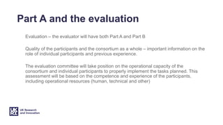 Part A and the evaluation
Evaluation – the evaluator will have both Part A and Part B
Quality of the participants and the consortium as a whole – important information on the
role of individual participants and previous experience.
The evaluation committee will take position on the operational capacity of the
consortium and individual participants to properly implement the tasks planned. This
assessment will be based on the competence and experience of the participants,
including operational resources (human, technical and other)
 