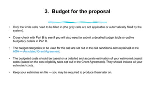 3. Budget for the proposal
• Only the white cells need to be filled in (the grey cells are not applicable or automatically filled by the
system).
• Cross-check with Part B to see if you will also need to submit a detailed budget table or outline
budgetary details in Part B.
• The budget categories to be used for the call are set out in the call conditions and explained in the
AGA — Annotated Grant Agreement.
• The budgeted costs should be based on a detailed and accurate estimation of your estimated project
costs (based on the cost eligibility rules set out in the Grant Agreement). They should include all your
estimated costs.
• Keep your estimates on file — you may be required to produce them later on.
 