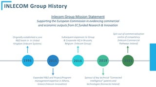 2021
2019
Spin-out of commercialisation
centre of competency
(Inlecom Commercial
Pathways Ireland)
Spinout of key technical “Connected
Intelligence” patents and
technologies (Konnecta Ireland)
2015
Expanded R&D and Project/Program
management expertise in Athens,
Greece (Inlecom Innovation)
1996
Originally established a core
R&D team in in United
Kingdom (Inlecom Systems)
2016
Subsequent expansion to Group
& Corporate HQ in Brussels,
Belgium (Inlecom Group)
INLECOM Group History
Inlecom Group Mission Statement
Supporting the European Commission in evidencing commercial
and economic outputs from EC funded Research & Innovation
 
