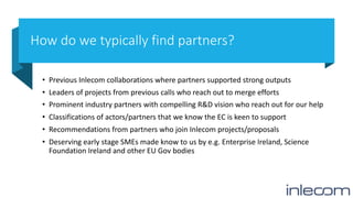How do we typically find partners?
• Previous Inlecom collaborations where partners supported strong outputs
• Leaders of projects from previous calls who reach out to merge efforts
• Prominent industry partners with compelling R&D vision who reach out for our help
• Classifications of actors/partners that we know the EC is keen to support
• Recommendations from partners who join Inlecom projects/proposals
• Deserving early stage SMEs made know to us by e.g. Enterprise Ireland, Science
Foundation Ireland and other EU Gov bodies
 