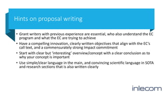 Hints on proposal writing
• Grant writers with previous experience are essential, who also understand the EC
program and what the EC are trying to achieve
• Have a compelling innovation, clearly written objectives that align with the EC’s
call text, and a commensurately strong Impact commitment
• Start with clear but ‘interesting’ overview/concept with a clear conclusion as to
why your concept is important
• Use simple/clear language in the main, and convincing scientific language in SOTA
and research sections that is also written clearly
 