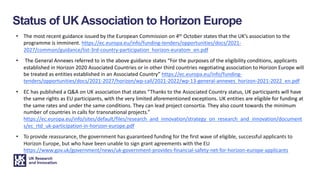 • The most recent guidance issued by the European Commission on 4th October states that the UK’s association to the
programme is imminent. https://ec.europa.eu/info/funding-tenders/opportunities/docs/2021-
2027/common/guidance/list-3rd-country-participation_horizon-euratom_en.pdf
• The General Annexes referred to in the above guidance states “For the purposes of the eligibility conditions, applicants
established in Horizon 2020 Associated Countries or in other third countries negotiating association to Horizon Europe will
be treated as entities established in an Associated Country” https://ec.europa.eu/info/funding-
tenders/opportunities/docs/2021-2027/horizon/wp-call/2021-2022/wp-13-general-annexes_horizon-2021-2022_en.pdf
• EC has published a Q&A on UK association that states “Thanks to the Associated Country status, UK participants will have
the same rights as EU participants, with the very limited aforementioned exceptions. UK entities are eligible for funding at
the same rates and under the same conditions. They can lead project consortia. They also count towards the minimum
number of countries in calls for transnational projects.”
https://ec.europa.eu/info/sites/default/files/research_and_innovation/strategy_on_research_and_innovation/document
s/ec_rtd_uk-participation-in-horizon-europe.pdf
• To provide reassurance, the government has guaranteed funding for the first wave of eligible, successful applicants to
Horizon Europe, but who have been unable to sign grant agreements with the EU
https://www.gov.uk/government/news/uk-government-provides-financial-safety-net-for-horizon-europe-applicants
Status of UK Association to Horizon Europe
 