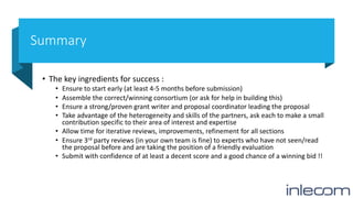 Summary
• The key ingredients for success :
• Ensure to start early (at least 4-5 months before submission)
• Assemble the correct/winning consortium (or ask for help in building this)
• Ensure a strong/proven grant writer and proposal coordinator leading the proposal
• Take advantage of the heterogeneity and skills of the partners, ask each to make a small
contribution specific to their area of interest and expertise
• Allow time for iterative reviews, improvements, refinement for all sections
• Ensure 3rd party reviews (in your own team is fine) to experts who have not seen/read
the proposal before and are taking the position of a friendly evaluation
• Submit with confidence of at least a decent score and a good chance of a winning bid !!
 