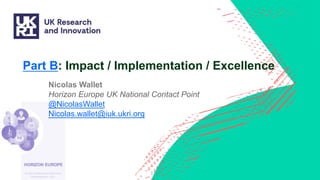 Part B: Impact / Implementation / Excellence
Nicolas Wallet
Horizon Europe UK National Contact Point
@NicolasWallet
Nicolas.wallet@iuk.ukri.org
 