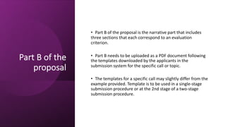 Part B of the
proposal
• Part B of the proposal is the narrative part that includes
three sections that each correspond to an evaluation
criterion.
• Part B needs to be uploaded as a PDF document following
the templates downloaded by the applicants in the
submission system for the specific call or topic.
• The templates for a specific call may slightly differ from the
example provided. Template is to be used in a single-stage
submission procedure or at the 2nd stage of a two-stage
submission procedure.
 