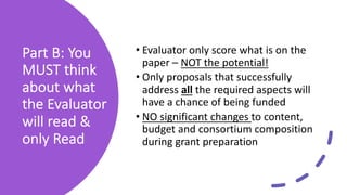 Part B: You
MUST think
about what
the Evaluator
will read &
only Read
• Evaluator only score what is on the
paper – NOT the potential!
• Only proposals that successfully
address all the required aspects will
have a chance of being funded
• NO significant changes to content,
budget and consortium composition
during grant preparation
 