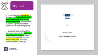 Impact
• Credibility of the pathways to
achieve the expected outcomes
and impacts specified in the
work programme, and the likely
scale and significance of the
contributions from the project
• Suitability and quality of the
measures to maximise expected
outcomes and impacts, as set
out in the dissemination and
exploitation plan, including
communication activities.
 